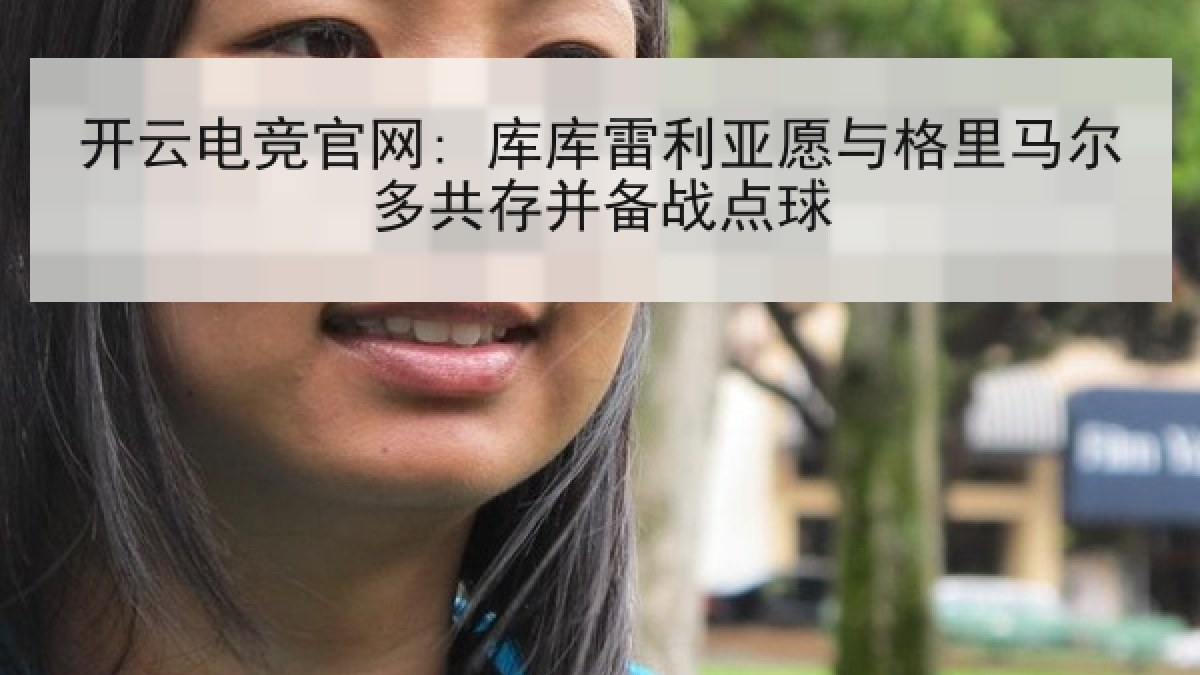 开云电竞官网: 库库雷利亚愿与格里马尔多共存并备战点球 开云电竞官网: 库库雷利亚愿与格里马尔多共存并备战点球