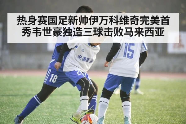 热身赛国足新帅伊万科维奇完美首秀韦世豪独造三球击败马来西亚